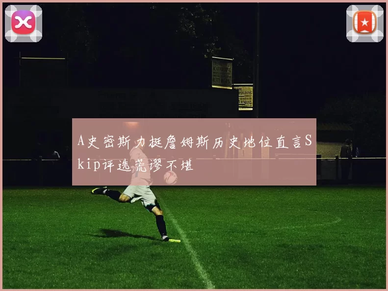 A史密斯力挺詹姆斯历史地位直言Skip评选荒谬不堪