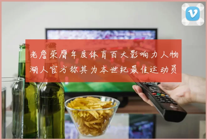 老詹荣膺年度体育百大影响力人物湖人官方称其为本世纪最佳运动员