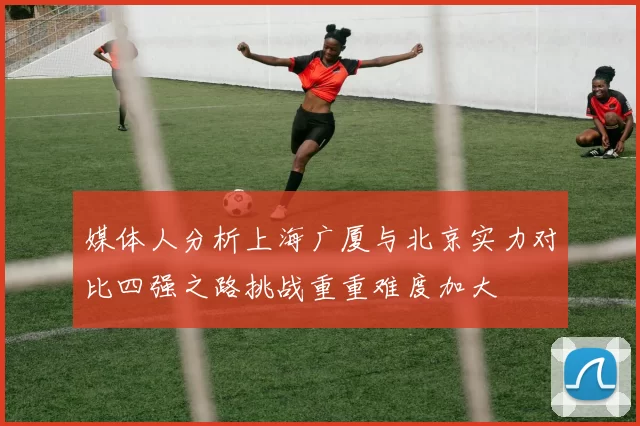 媒体人分析上海广厦与北京实力对比四强之路挑战重重难度加大