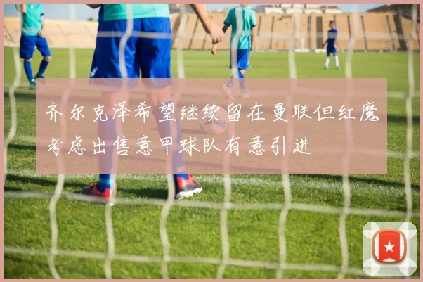 齐尔克泽希望继续留在曼联但红魔考虑出售意甲球队有意引进