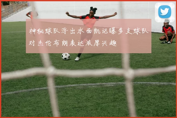 神秘球队浮出水面凯记曝多支球队对杰伦布朗表达浓厚兴趣