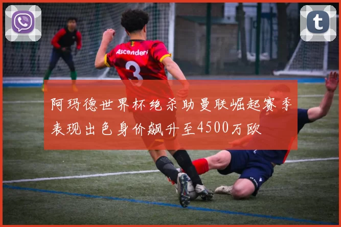阿玛德世界杯绝杀助曼联崛起赛季表现出色身价飙升至4500万欧