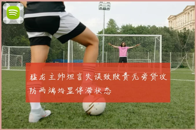 猛龙主帅坦言失误致败责无旁贷攻防两端均显停滞状态