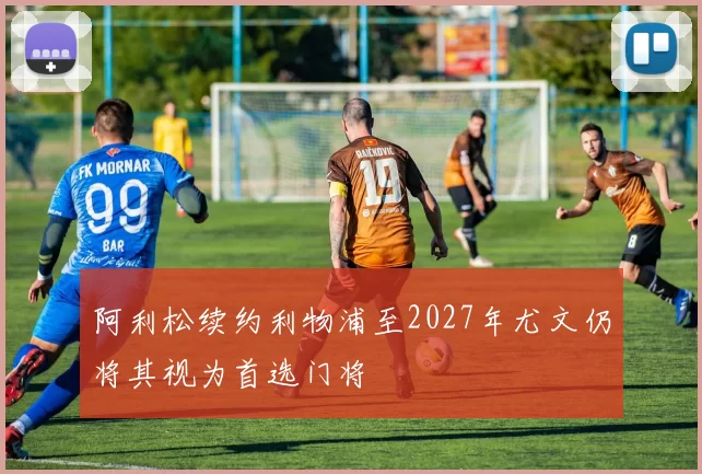 阿利松续约利物浦至2027年尤文仍将其视为首选门将
