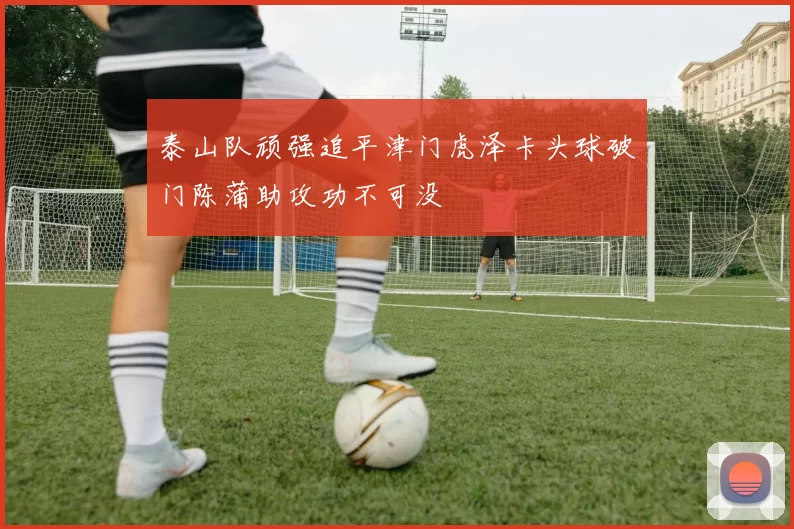 泰山队顽强追平津门虎泽卡头球破门陈蒲助攻功不可没