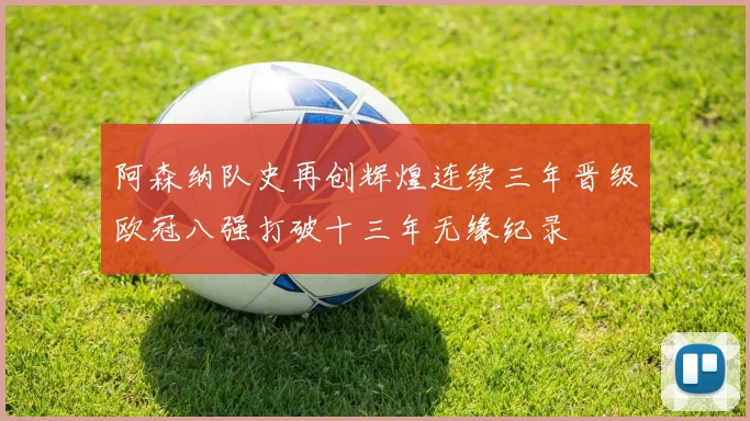阿森纳队史再创辉煌连续三年晋级欧冠八强打破十三年无缘纪录