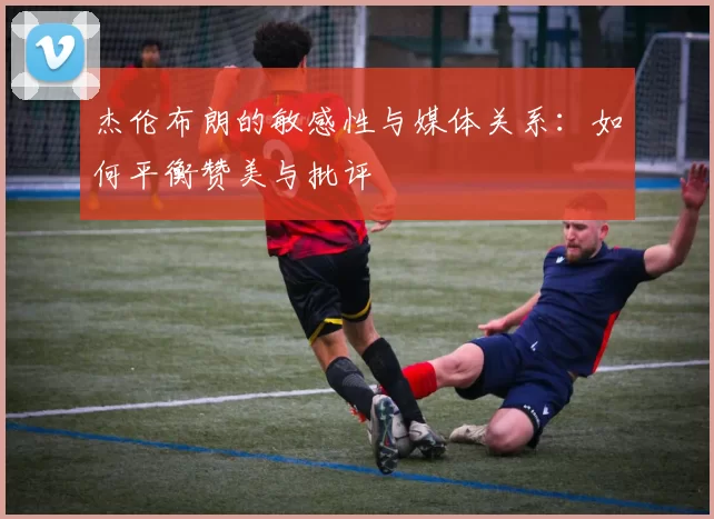 杰伦布朗的敏感性与媒体关系：如何平衡赞美与批评
