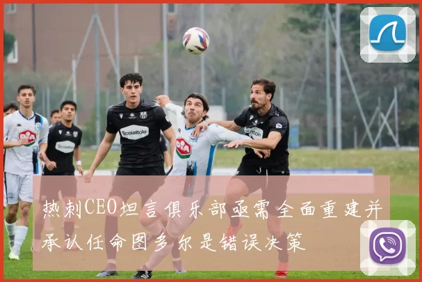 热刺CEO坦言俱乐部亟需全面重建并承认任命图多尔是错误决策