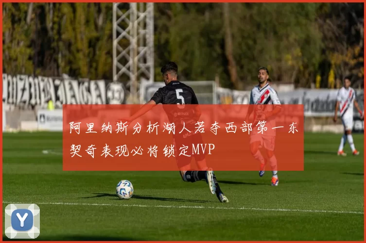 阿里纳斯分析湖人若夺西部第一东契奇表现必将锁定MVP