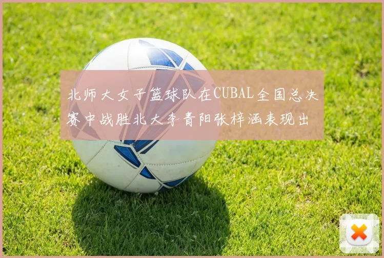 北师大女子篮球队在CUBAL全国总决赛中战胜北大李青阳张梓涵表现出色助力胜利