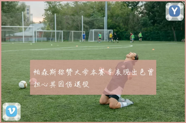 帕森斯称赞大帝本赛季表现出色曾担心其因伤退役