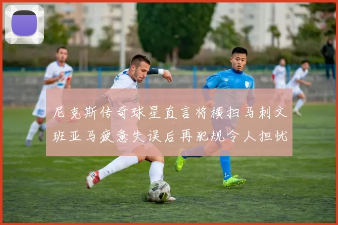 尼克斯传奇球星直言将横扫马刺文班亚马疲惫失误后再犯规令人担忧