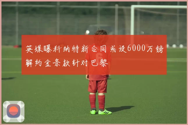 英媒曝科纳特新合同或设6000万镑解约金条款针对巴黎