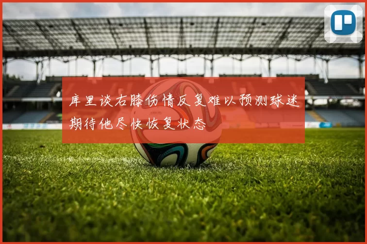 库里谈右膝伤情反复难以预测球迷期待他尽快恢复状态