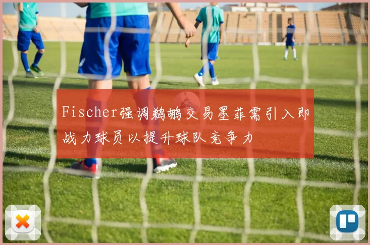 Fischer强调鹈鹕交易墨菲需引入即战力球员以提升球队竞争力