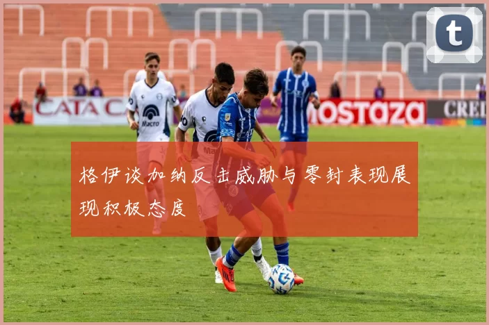 格伊谈加纳反击威胁与零封表现展现积极态度