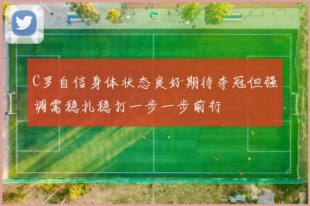 C罗自信身体状态良好期待夺冠但强调需稳扎稳打一步一步前行